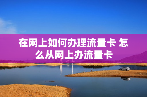 在网上如何办理流量卡 怎么从网上办流量卡