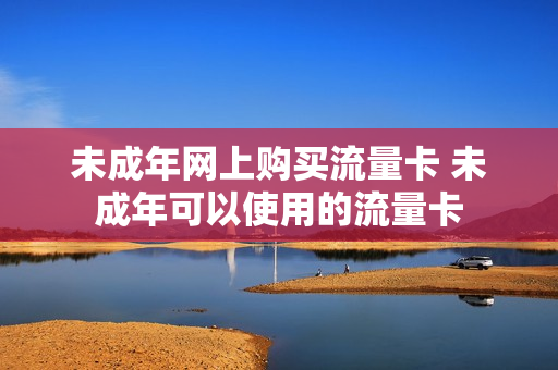 未成年网上购买流量卡 未成年可以使用的流量卡