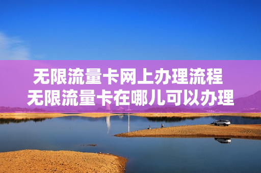 无限流量卡网上办理流程 无限流量卡在哪儿可以办理