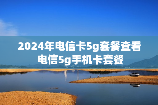 2024年电信卡5g套餐查看 电信5g手机卡套餐
