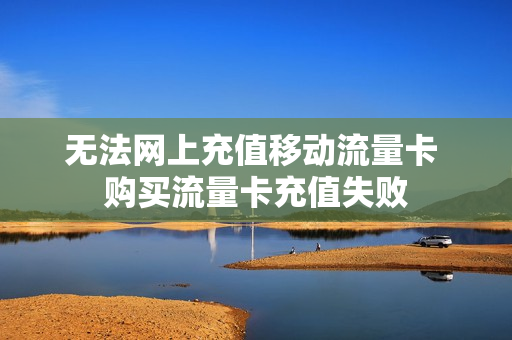 无法网上充值移动流量卡 购买流量卡充值失败
