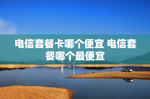 电信套餐卡哪个便宜 电信套餐哪个最便宜