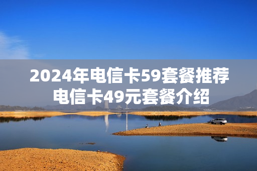 2024年电信卡59套餐推荐 电信卡49元套餐介绍