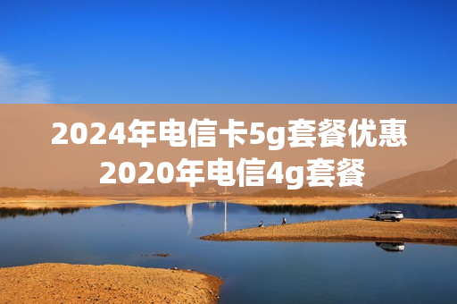 2024年电信卡5g套餐优惠 2020年电信4g套餐