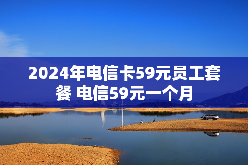 2024年电信卡59元员工套餐 电信59元一个月