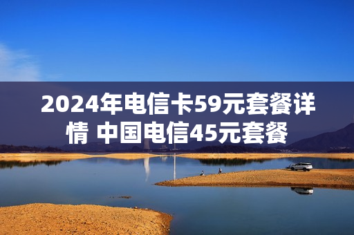 2024年电信卡59元套餐详情 中国电信45元套餐