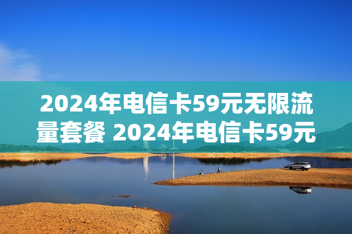 2024年电信卡59元无限流量套餐 2024年电信卡59元无限流量套餐有哪些