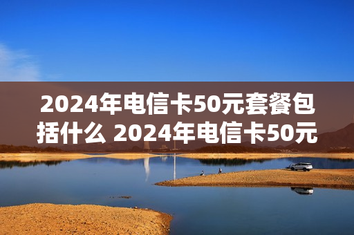 2024年电信卡50元套餐包括什么 2024年电信卡50元套餐包括什么套餐