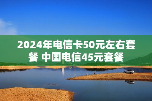 2024年电信卡50元左右套餐 中国电信45元套餐