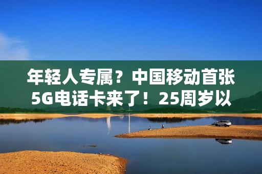 年轻人专属？中国移动首张5G电话卡来了！25周岁以下月费10元