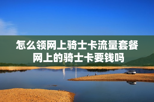 怎么领网上骑士卡流量套餐 网上的骑士卡要钱吗