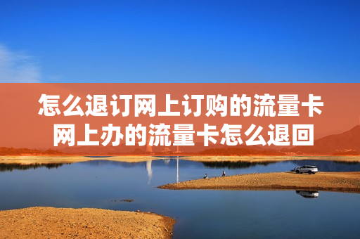 怎么退订网上订购的流量卡 网上办的流量卡怎么退回