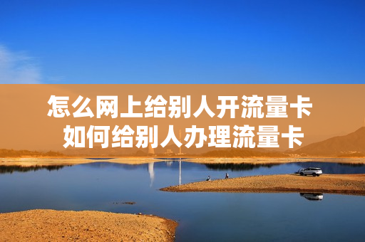 怎么网上给别人开流量卡 如何给别人办理流量卡