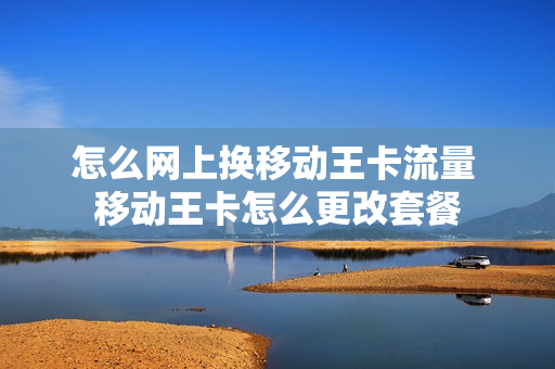 怎么网上换移动王卡流量 移动王卡怎么更改套餐