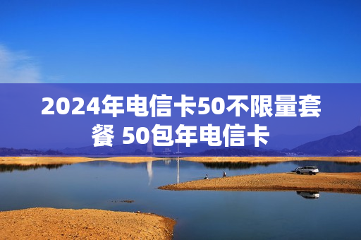 2024年电信卡50不限量套餐 50包年电信卡