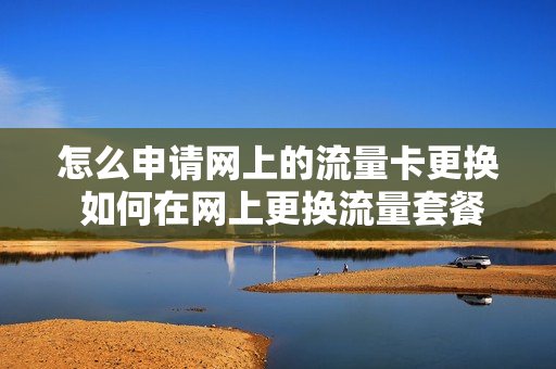怎么申请网上的流量卡更换 如何在网上更换流量套餐