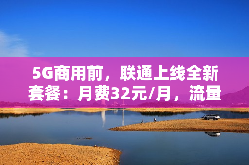 5G商用前，联通上线全新套餐：月费32元/月，流量刷到爽！