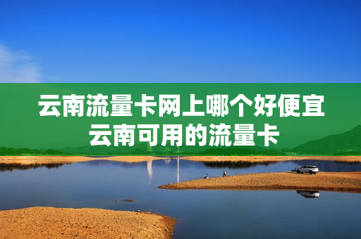 云南流量卡网上哪个好便宜 云南可用的流量卡