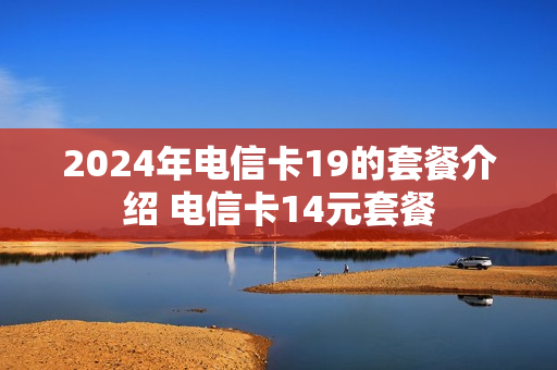 2024年电信卡19的套餐介绍 电信卡14元套餐