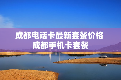 成都电话卡最新套餐价格 成都手机卡套餐