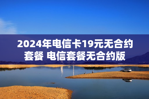 2024年电信卡19元无合约套餐 电信套餐无合约版