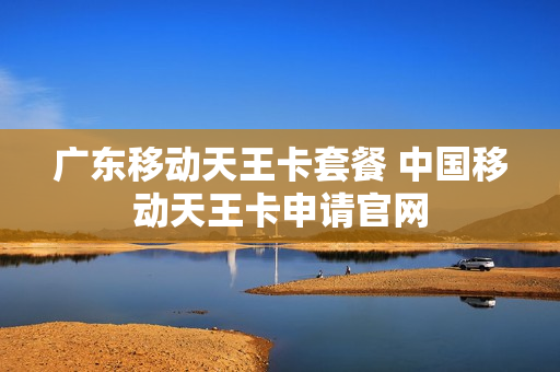 广东移动天王卡套餐 中国移动天王卡申请官网