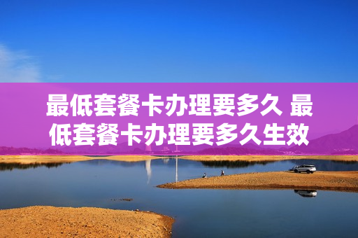 最低套餐卡办理要多久 最低套餐卡办理要多久生效