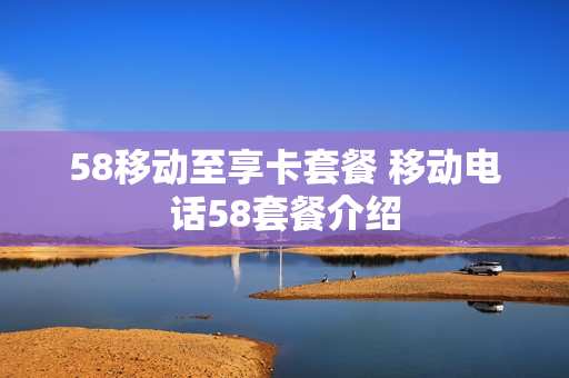 58移动至享卡套餐 移动电话58套餐介绍
