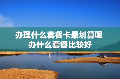 办理什么套餐卡最划算呢 办什么套餐比较好