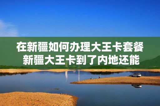 在新疆如何办理大王卡套餐 新疆大王卡到了内地还能用吗