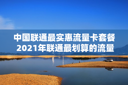 中国联通最实惠流量卡套餐 2021年联通最划算的流量卡