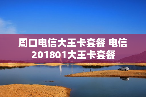 周口电信大王卡套餐 电信201801大王卡套餐