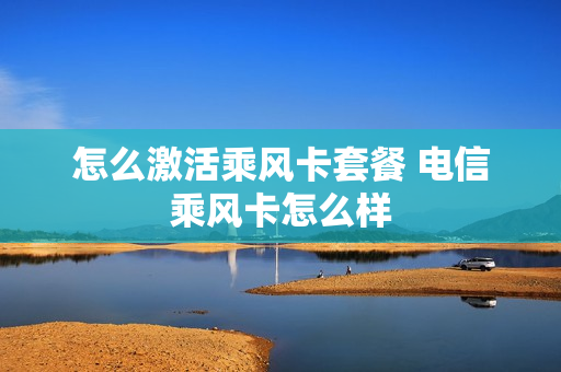 怎么激活乘风卡套餐 电信乘风卡怎么样