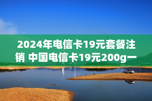 2024年电信卡19元套餐注销 中国电信卡19元200g一定要使用半年才能注销吗