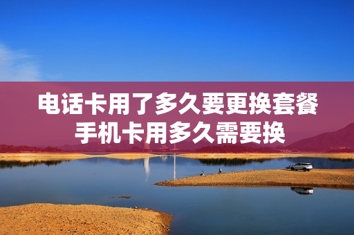 电话卡用了多久要更换套餐 手机卡用多久需要换