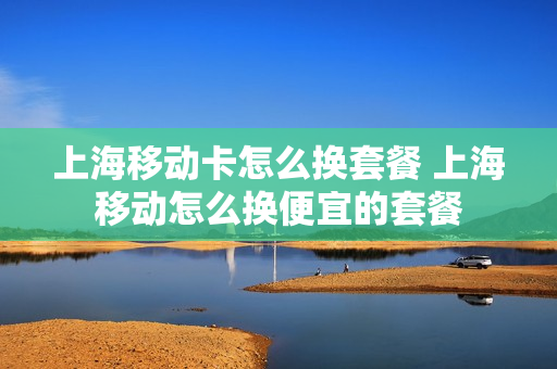 上海移动卡怎么换套餐 上海移动怎么换便宜的套餐