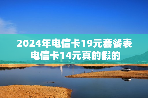 2024年电信卡19元套餐表 电信卡14元真的假的