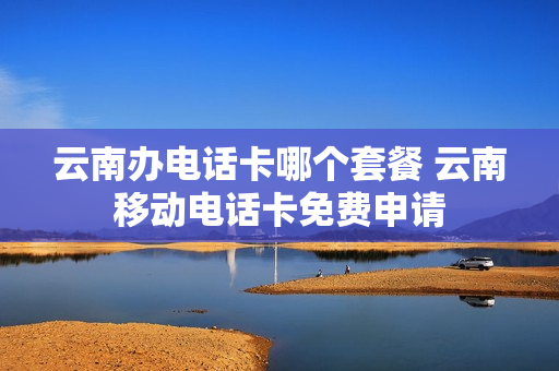 云南办电话卡哪个套餐 云南移动电话卡免费申请