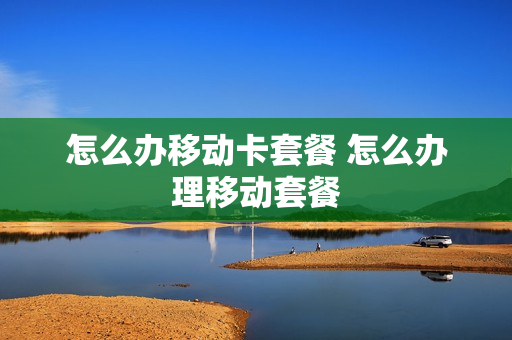 怎么办移动卡套餐 怎么办理移动套餐