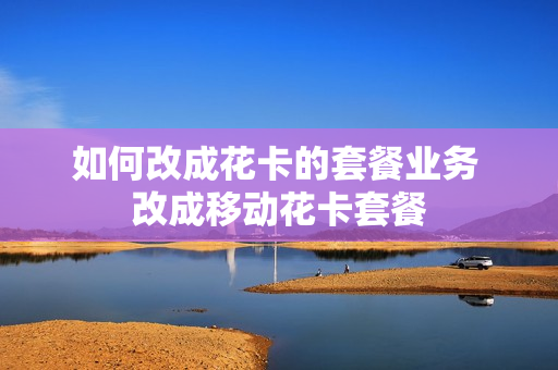 如何改成花卡的套餐业务 改成移动花卡套餐