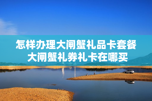 怎样办理大闸蟹礼品卡套餐 大闸蟹礼券礼卡在哪买