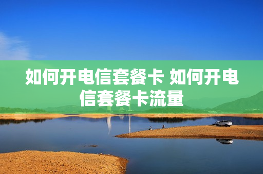 如何开电信套餐卡 如何开电信套餐卡流量