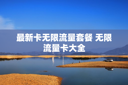 最新卡无限流量套餐 无限流量卡大全