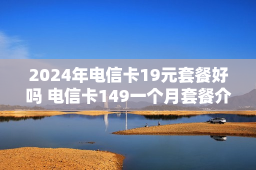 2024年电信卡19元套餐好吗 电信卡149一个月套餐介绍