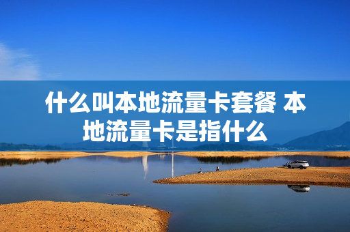 什么叫本地流量卡套餐 本地流量卡是指什么