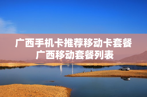 广西手机卡推荐移动卡套餐 广西移动套餐列表
