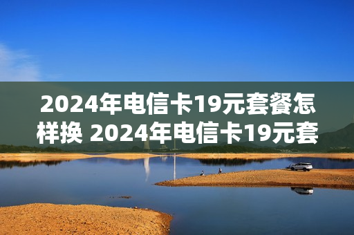 2024年电信卡19元套餐怎样换 2024年电信卡19元套餐怎样换新卡