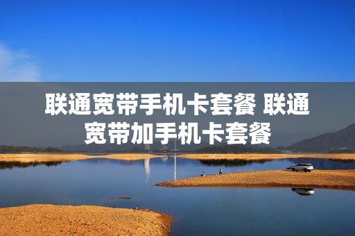 联通宽带手机卡套餐 联通宽带加手机卡套餐