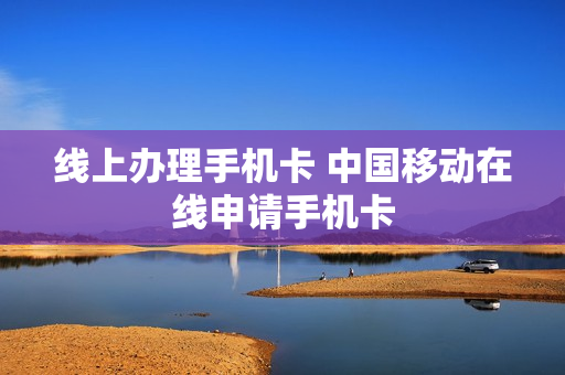 线上办理手机卡 中国移动在线申请手机卡