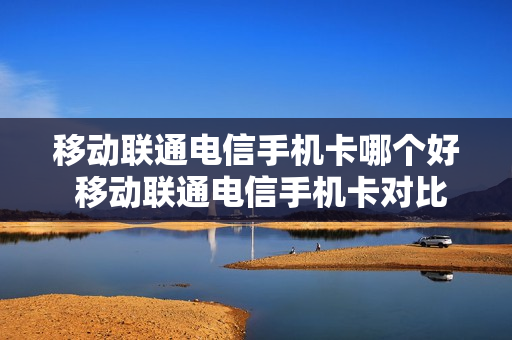 移动联通电信手机卡哪个好 移动联通电信手机卡对比